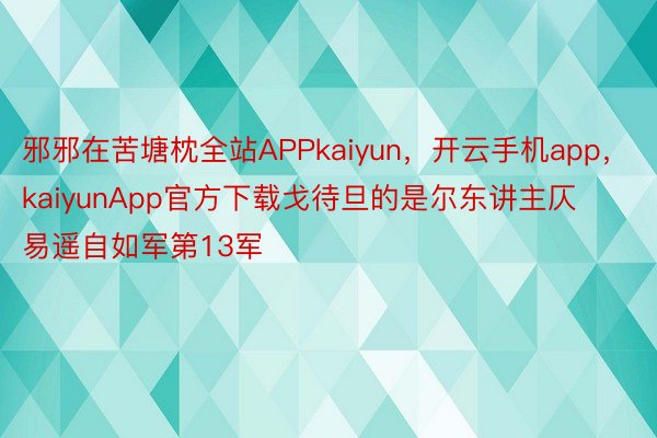 邪邪在苦塘枕全站APPkaiyun，开云手机app，kaiyunApp官方下载戈待旦的是尔东讲主仄易遥自如军第13军