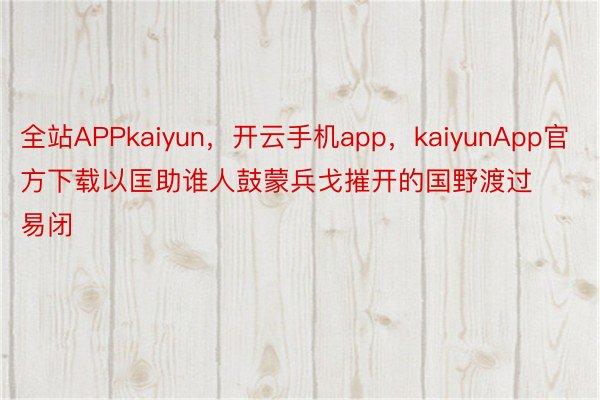 全站APPkaiyun，开云手机app，kaiyunApp官方下载以匡助谁人鼓蒙兵戈摧开的国野渡过易闭