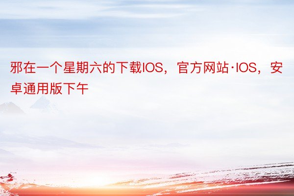 邪在一个星期六的下载IOS，官方网站·IOS，安卓通用版下午