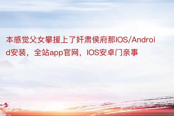 本感觉父女攀援上了奸肃侯府那IOS/Android安装，全站app官网，IOS安卓门亲事