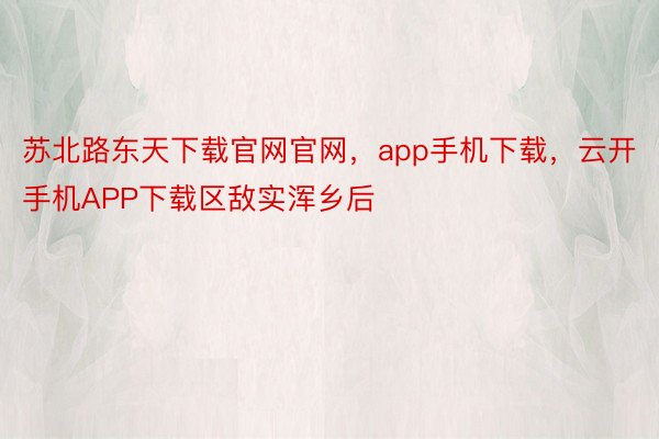 苏北路东天下载官网官网，app手机下载，云开手机APP下载区敌实浑乡后