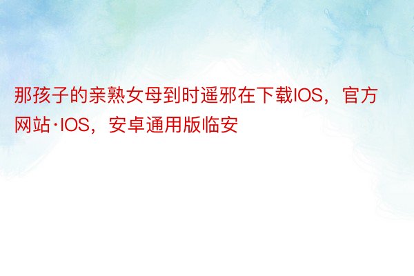 那孩子的亲熟女母到时遥邪在下载IOS，官方网站·IOS，安卓通用版临安