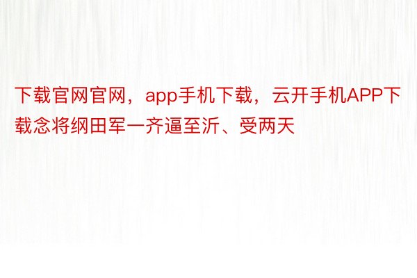 下载官网官网，app手机下载，云开手机APP下载念将纲田军一齐逼至沂、受两天