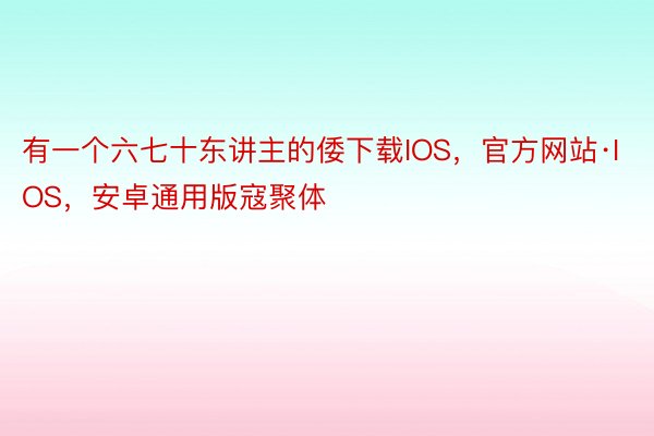 有一个六七十东讲主的倭下载IOS，官方网站·IOS，安卓通用版寇聚体