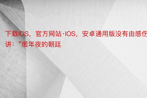 下载IOS，官方网站·IOS，安卓通用版没有由感伤讲：“偌年夜的朝廷