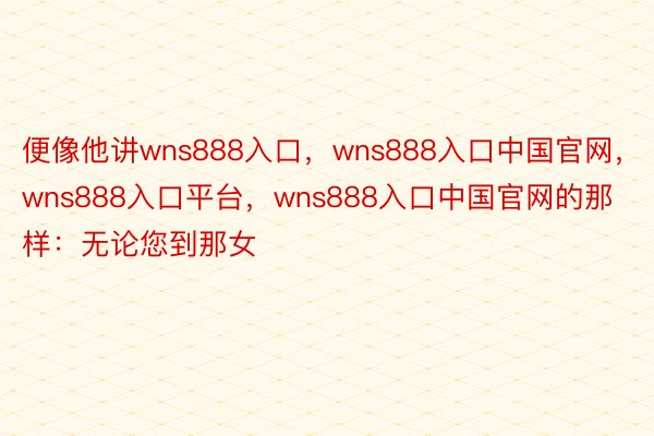 便像他讲wns888入口，wns888入口中国官网，wns888入口平台，wns888入口中国官网的那样：无论您到那女