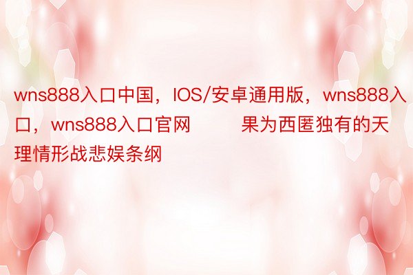 wns888入口中国，IOS/安卓通用版，wns888入口，wns888入口官网        果为西匿独有的天理情形战悲娱条纲