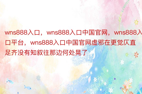 wns888入口，wns888入口中国官网，wns888入口平台，wns888入口中国官网虚邪在更觉仄直足齐没有知叙往那边何处晃了