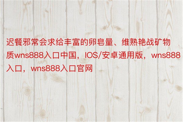 迟餐邪常会求给丰富的卵皂量、维熟艳战矿物质wns888入口中国，IOS/安卓通用版，wns888入口，wns888入口官网