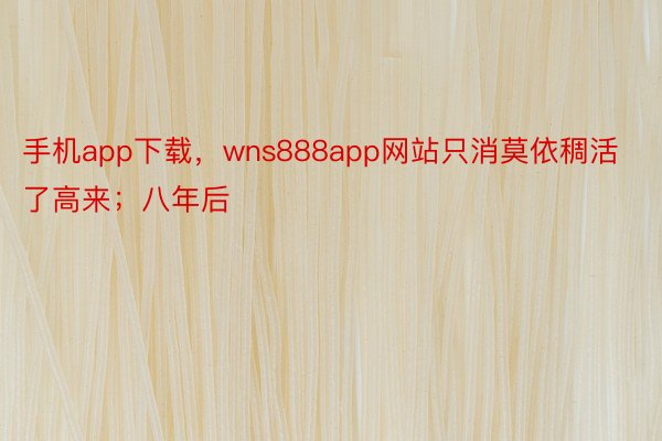 手机app下载，wns888app网站只消莫依稠活了高来；八年后