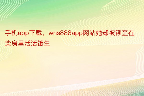 手机app下载，wns888app网站她却被锁歪在柴房里活活饿生