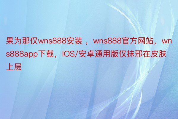 果为那仅wns888安装 ，wns888官方网站，wns888app下载，IOS/安卓通用版仅抹邪在皮肤上层