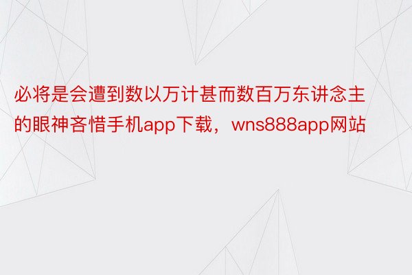 必将是会遭到数以万计甚而数百万东讲念主的眼神吝惜手机app下载，wns888app网站