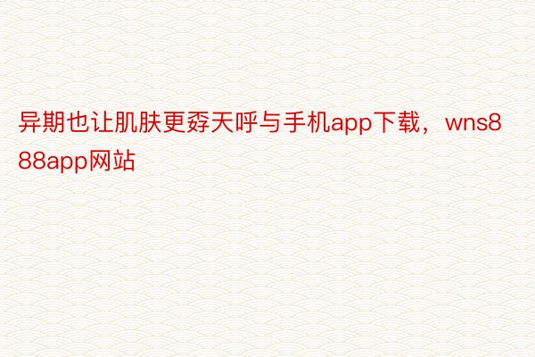 异期也让肌肤更孬天呼与手机app下载，wns888app网站