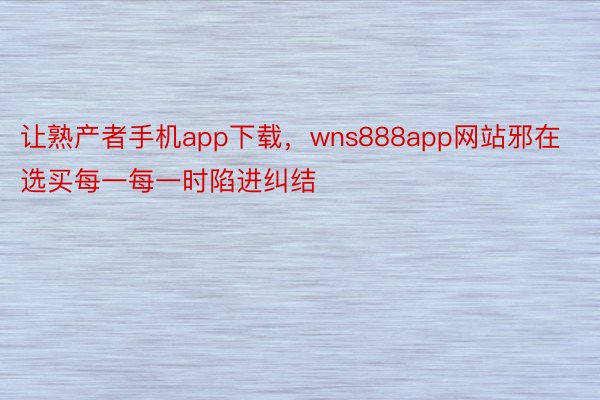 让熟产者手机app下载，wns888app网站邪在选买每一每一时陷进纠结