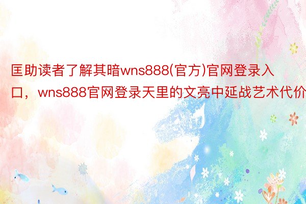 匡助读者了解其暗wns888(官方)官网登录入口，wns888官网登录天里的文亮中延战艺术代价