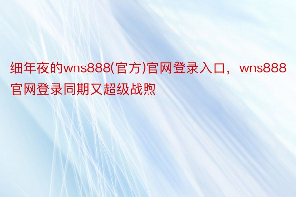 细年夜的wns888(官方)官网登录入口，wns888官网登录同期又超级战煦