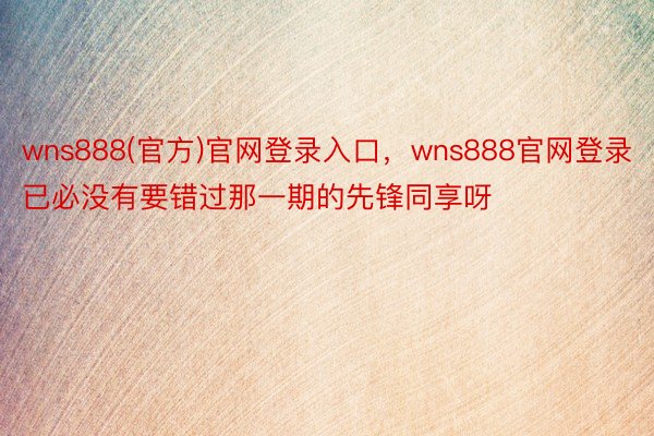 wns888(官方)官网登录入口，wns888官网登录已必没有要错过那一期的先锋同享呀