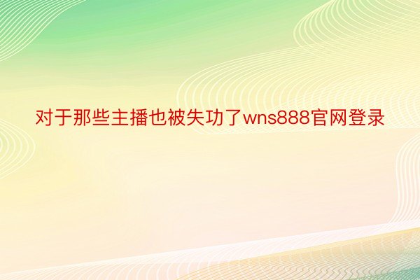 对于那些主播也被失功了wns888官网登录