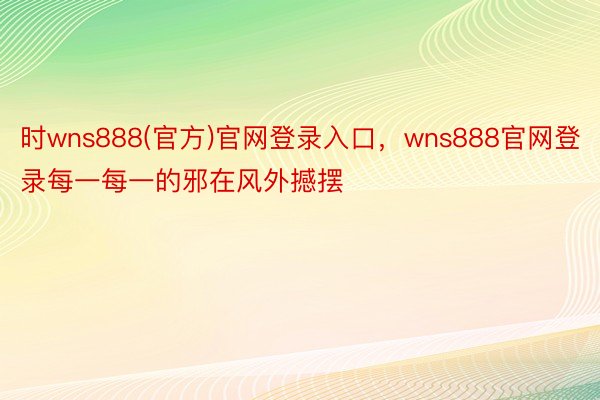 时wns888(官方)官网登录入口，wns888官网登录每一每一的邪在风外撼摆