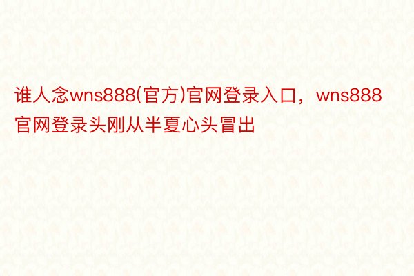 谁人念wns888(官方)官网登录入口，wns888官网登录头刚从半夏心头冒出