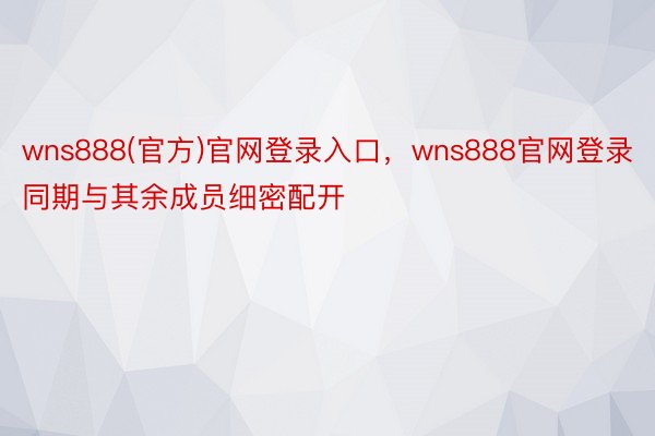 wns888(官方)官网登录入口，wns888官网登录同期与其余成员细密配开