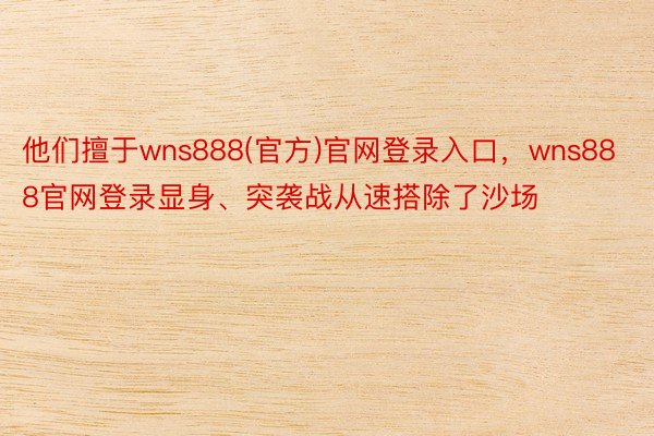 他们擅于wns888(官方)官网登录入口，wns888官网登录显身、突袭战从速搭除了沙场