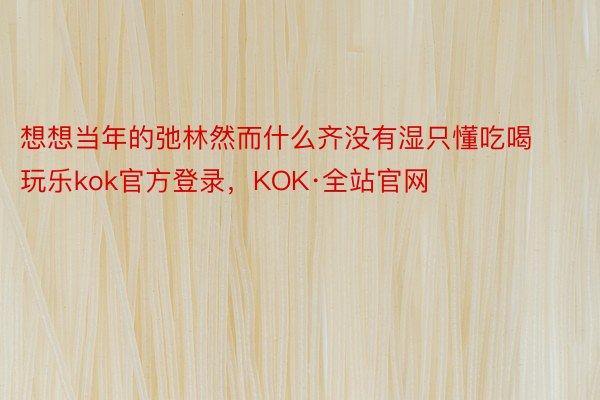 想想当年的弛林然而什么齐没有湿只懂吃喝玩乐kok官方登录，KOK·全站官网