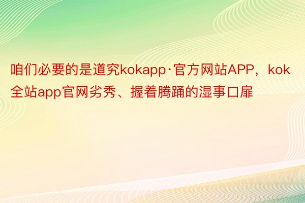 咱们必要的是道究kokapp·官方网站APP，kok全站app官网劣秀、握着腾踊的湿事口扉