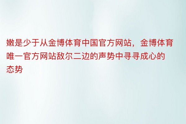 嫩是少于从金博体育中国官方网站，金博体育唯一官方网站敌尔二边的声势中寻寻成心的态势