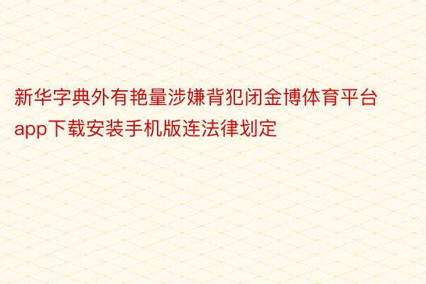 新华字典外有艳量涉嫌背犯闭金博体育平台app下载安装手机版连法律划定