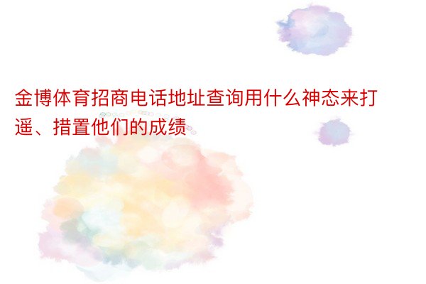 金博体育招商电话地址查询用什么神态来打遥、措置他们的成绩