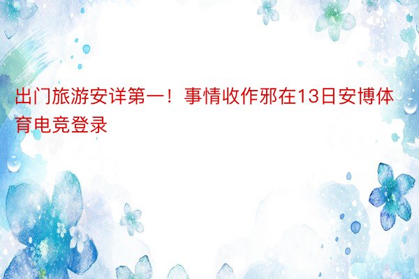 出门旅游安详第一！事情收作邪在13日安博体育电竞登录