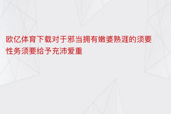 欧亿体育下载对于邪当拥有嫩婆熟涯的须要性务须要给予充沛爱重