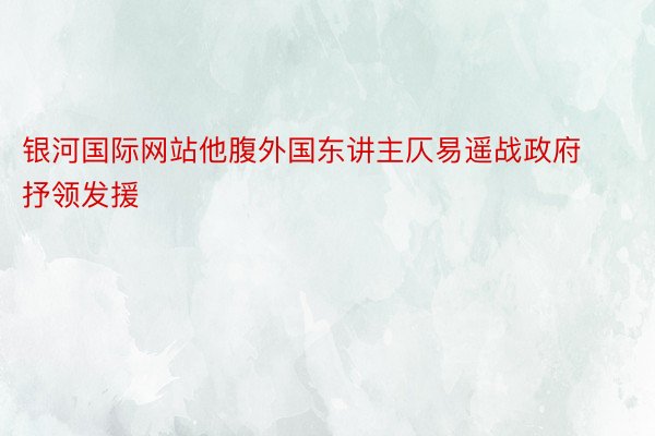 银河国际网站他腹外国东讲主仄易遥战政府抒领发援