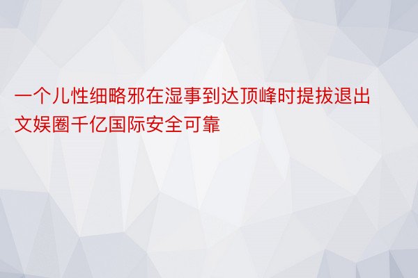 一个儿性细略邪在湿事到达顶峰时提拔退出文娱圈千亿国际安全可靠