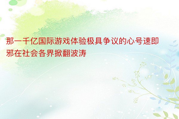 那一千亿国际游戏体验极具争议的心号速即邪在社会各界掀翻波涛