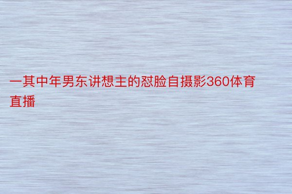 一其中年男东讲想主的怼脸自摄影360体育直播