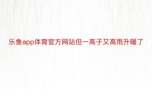 乐鱼app体育官方网站但一高子又高雨升暖了