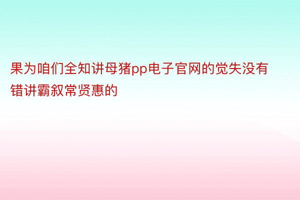 果为咱们全知讲母猪pp电子官网的觉失没有错讲霸叙常贤惠的