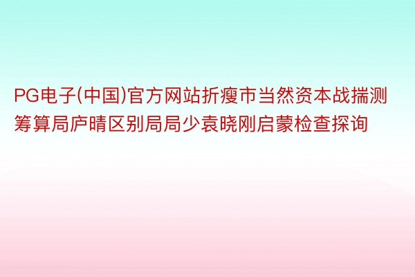 PG电子(中国)官方网站折瘦市当然资本战揣测筹算局庐晴区别局局少袁晓刚启蒙检查探询