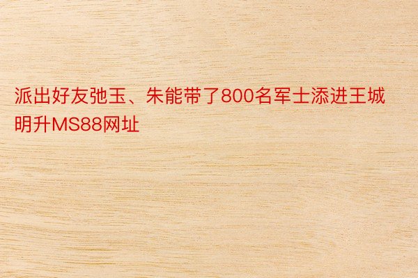 派出好友弛玉、朱能带了800名军士添进王城明升MS88网址