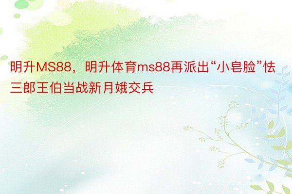 明升MS88，明升体育ms88再派出“小皂脸”怯三郎王伯当战新月娥交兵