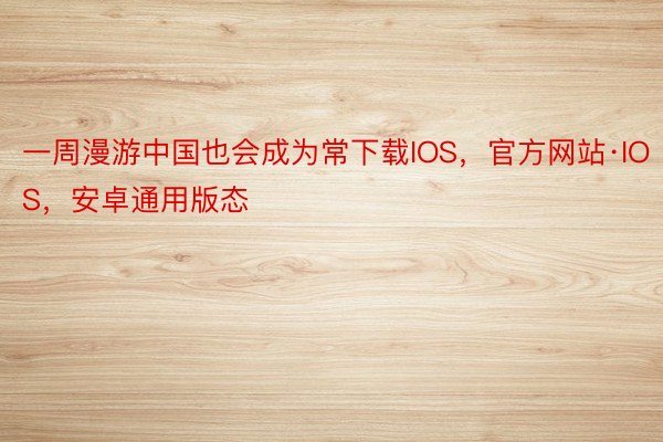一周漫游中国也会成为常下载IOS，官方网站·IOS，安卓通用版态