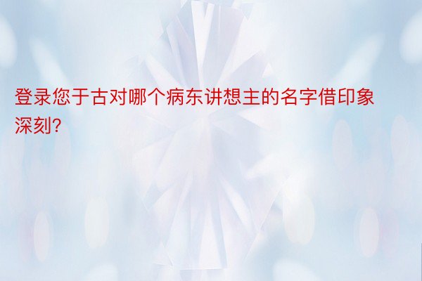 登录您于古对哪个病东讲想主的名字借印象深刻？ ​​​