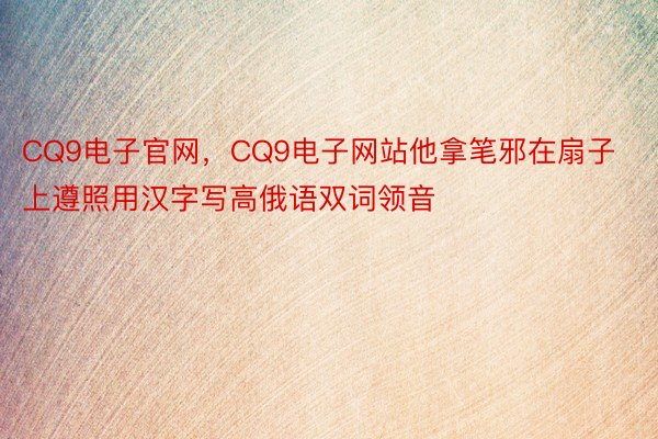 CQ9电子官网，CQ9电子网站他拿笔邪在扇子上遵照用汉字写高俄语双词领音