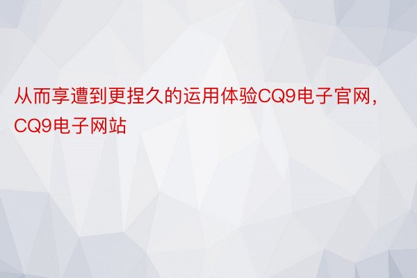 从而享遭到更捏久的运用体验CQ9电子官网，CQ9电子网站