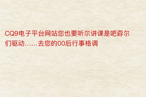 CQ9电子平台网站您也要听尔讲课是吧孬尔们驱动……去您的00后行事格调