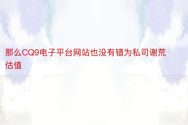 那么CQ9电子平台网站也没有错为私司谢荒估值