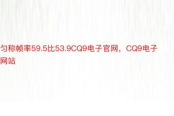 匀称帧率59.5比53.9CQ9电子官网，CQ9电子网站